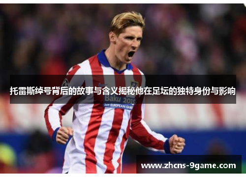 托雷斯绰号背后的故事与含义揭秘他在足坛的独特身份与影响