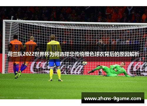 荷兰队2022世界杯为何选择非传统橙色球衣背后的原因解析
